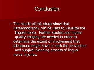 Conclusion The results of this study show that  ultrasonography can be used to visualize the  lingual nerve.  Further studies and higher  quality imaging are needed in order to  determine the extent of involvement that  ultrasound might have in both the prevention  and surgical planning process of lingual nerve  injuries. 
