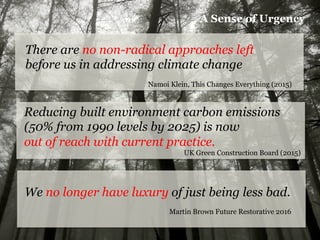 There are no non-radical approaches left
before us in addressing climate change
Namoi Klein, This Changes Everything (2015)
Reducing built environment carbon emissions
(50% from 1990 levels by 2025) is now
out of reach with current practice.
UK Green Construction Board (2015)
We no longer have luxury of just being less bad.
Martin Brown Future Restorative 2016
A Sense of Urgency
 