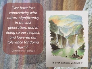 “We	
  have	
  lost	
  
connec3vity	
  with	
  
nature	
  signiﬁcantly	
  
in	
  the	
  last	
  
genera3on,	
  and	
  in	
  
doing	
  so	
  our	
  respect,	
  
and	
  lowered	
  our	
  
tolerance	
  for	
  doing	
  
harm”	
  	
  
MarSn	
  Brown,	
  Fairsnape	
  
 
