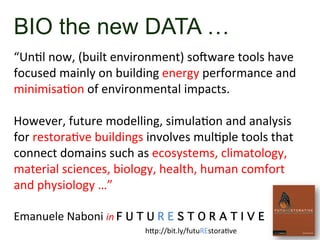 BIO the new DATA …
	
  
“UnSl	
  now,	
  (built	
  environment)	
  sogware	
  tools	
  have	
  
focused	
  mainly	
  on	
  building	
  energy	
  performance	
  and	
  
minimisaSon	
  of	
  environmental	
  impacts.	
  	
  	
  
	
  
However,	
  future	
  modelling,	
  simulaSon	
  and	
  analysis	
  
for	
  restoraSve	
  buildings	
  involves	
  mulSple	
  tools	
  that	
  
connect	
  domains	
  such	
  as	
  ecosystems,	
  climatology,	
  
material	
  sciences,	
  biology,	
  health,	
  human	
  comfort	
  
and	
  physiology	
  …”	
  	
  
	
  
Emanuele	
  Naboni	
  in	
  F U T U R E S T O R A T I V E	
  
	
   h`p://bit.ly/futuREstoraSve	
  
 