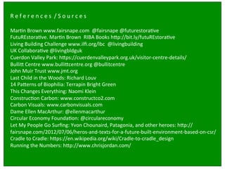 Design	
  brief	
  for	
  ‘built	
  environment’ industry:	
  
	
  
	
  
	
  
R	
  e	
  f	
  e	
  r	
  e	
  n	
  c	
  e	
  s	
  	
  /	
  S	
  o	
  u	
  r	
  c	
  e	
  s	
  	
  
	
  
MarSn	
  Brown	
  www.fairsnape.com	
  	
  @fairsnape	
  @futurestoraSve	
  	
  
FutuREstoraSve.	
  MarSn	
  Brown	
  	
  RIBA	
  Books	
  h`p://bit.ly/futuREstoraSve	
  
Living	
  Building	
  Challenge	
  www.ilﬁ.org/lbc	
  	
  @livingbuilding	
  
UK	
  CollaboraSve	
  @livingbldguk	
  	
  
Cuerdon	
  Valley	
  Park:	
  h`ps://cuerdenvalleypark.org.uk/visitor-­‐centre-­‐details/	
  
Bulli`	
  Centre	
  www.bulli`centre.org	
  @bullitcentre	
  	
  
John	
  Muir	
  Trust	
  www.jmt.org	
  	
  
Last	
  Child	
  in	
  the	
  Woods:	
  Richard	
  Louv	
  	
  
14	
  Pa`erns	
  of	
  Biophilia:	
  Terrapin	
  Bright	
  Green	
  
This	
  Changes	
  Everything:	
  Naomi	
  Klein	
  	
  
ConstrucSon	
  Carbon:	
  www.constructco2.com	
  	
  
Carbon	
  Visuals:	
  www.carbonvisuals.com	
  	
  
Dame	
  Ellen	
  MacArthur:	
  @ellenmacarthur	
  	
  
Circular	
  Economy	
  FoundaSon:	
  @circulareconomy	
  
Let	
  My	
  People	
  Go	
  Surﬁng:	
  Yvon	
  Chounaird,	
  Patagonia,	
  and	
  other	
  heroes:	
  h`p://
fairsnape.com/2012/07/06/heros-­‐and-­‐texts-­‐for-­‐a-­‐future-­‐built-­‐environment-­‐based-­‐on-­‐csr/	
  
Cradle	
  to	
  Cradle:	
  h`ps://en.wikipedia.org/wiki/Cradle-­‐to-­‐cradle_design	
  
Running	
  the	
  Numbers:	
  h`p://www.chrisjordan.com/	
  
 