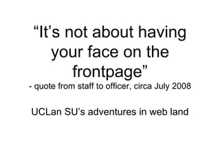 “ It’s not about having your face on the frontpage” - quote from staff to officer, circa July 2008 UCLan SU’s adventures in web land 