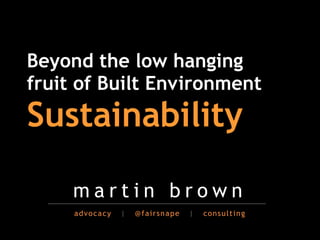 Beyond the low hanging
fruit of Built Environment                        !
Sustainability!

     martin brown
     advocacy   |   @fairsnape   |   consulting
 
