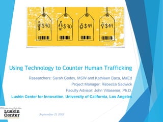 September 21, 2015
Using Technology to Counter Human Trafficking
Researchers: Sarah Godoy, MSW and Kathleen Baca, MaEd
Project Manager: Rebecca Sadwick
Faculty Advisor: John Villasenor, Ph.D.
Luskin Center for Innovation, University of California, Los Angeles
 