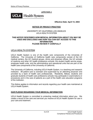 Notice of Privacy Practices                                                       HS 9411


                                      APPENDIX 1




                                                      Effective Date: April 14, 2003

                              NOTICE OF PRIVACY PRACTICE

                        UNIVERSITY OF CALIFORNIA LOS ANGELES
                                UCLA HEALTH SYSTEM

 THIS NOTICE DESCRIBES HOW MEDICAL INFORMATION ABOUT YOU MAY BE
      USED AND DISCLOSED AND HOW YOU CAN GET ACCESS TO THIS
                           INFORMATION.
                    PLEASE REVIEW IT CAREFULLY


UCLA HEALTH SYSTEM

UCLA Health System is one of the health care components of the University of
California. The University of California health care components consist of the UC
medical centers, the UC medical groups, clinics and physician offices, the UC schools
of medicine and other UC health professions schools, the student health service areas,
employee health units, and the administrative and operational units that are part of the
health care components of the University of California.

The University of California, including UCLA Health System, is a teaching and research
institution. All patient care is overseen and supervised by an attending physician and
provided by a team of health care professionals. Residents, fellows, students and
graduate students of health care professions schools may participate in examinations or
procedures and in the care of patients as a part of the health care education programs
of the institution.

This Notice applies to information and records regarding your health care maintained at
UCLA Health System.


OUR PLEDGE REGARDING YOUR MEDICAL INFORMATION

UCLA Health System is committed to protecting medical information about you. We
create a record of the care and services you receive at UCLA Health System for use in
your care and treatment.




                                         6 of 24                       UCLA Health System
                                                         Compliance Policies and Procedures
 