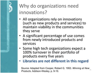 Why do organizations need
innovations?
• All organizations rely on innovations
(such as new products and services) to
maintain viability in the communities
they serve
• A significant percentage of use comes
from newly introduced products and
services
• Some high tech organizations expect a
100% turnover in their portfolio of
products every five years
• Libraries are not different in this regard
11
Source: Adapted from Cooper, Robert G. 1993. Winning at New
Products. Addison-Wesley. p. 9-10.
 