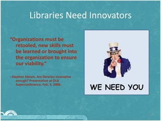 Libraries Need Innovators
12
“Organizations must be
retooled, new skills must
be learned or brought into
the organization to ensure
our viability.”
--Stephen Abram. Are libraries innovative
enough? Presentation at OLA
Superconference, Feb. 3, 2006.
WE NEED YOU
 