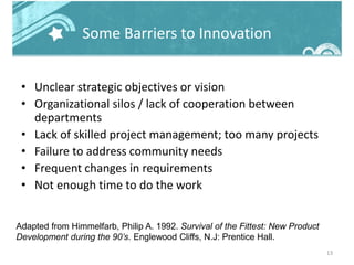 Some Barriers to Innovation
• Unclear strategic objectives or vision
• Organizational silos / lack of cooperation between
departments
• Lack of skilled project management; too many projects
• Failure to address community needs
• Frequent changes in requirements
• Not enough time to do the work
13
Adapted from Himmelfarb, Philip A. 1992. Survival of the Fittest: New Product
Development during the 90’s. Englewood Cliffs, N.J: Prentice Hall.
 