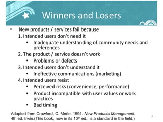 Winners and Losers
• New products / services fail because
1. Intended users don’t need it
• Inadequate understanding of community needs and
preferences
2. The product / service doesn’t work
• Problems or defects
3. Intended users don’t understand it
• Ineffective communications (marketing)
4. Intended users resist
• Perceived risks (convenience, performance)
• Product incompatible with user values or work
practices
• Bad timing
14
Adapted from Crawford, C. Merle. 1994. New Products Management.
4th ed. Irwin.(This book, now in its 10th ed., is a standard in the field.)
 