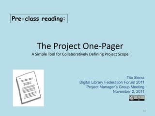 The Project One-Pager
A Simple Tool for Collaboratively Defining Project Scope
Tito Sierra
Digital Library Federation Forum 2011
Project Manager’s Group Meeting
November 2, 2011
Pre-class reading:
15
 