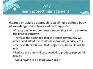 Why
learn project management?
•Learn a structured approach to applying a defined body
of knowledge, skills, tools and techniques to:
–Create buy-in and consensus among those with a stake in
the project outcome
–Increase the likelihood that the target community will
accept and adopt the result (new product, service, etc.)
–Increase the likelihood that project requirements will be
met
–Reduce the time and cost needed to produce successful
results
–Avoid having to do things over again!
18
 