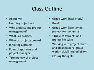 Class Outline
• About me
• Learning objectives
• Why projects and project
management?
• What is a project?
• What do projects create?
• Initiating a project
• Roles of sponsors and
project managers
• Terminology of project
management
• Group work (case study)
• Break
• Group work (identifying
project components)
• “Triple constraint” and
project life cycle
• Working with project teams
and stakeholders (group
work – visibility/credibility)
• Closing thoughts
2
 