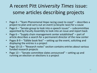 A recent Pitt University Times issue:
some articles describing projects
• Page 4 – “Team Phenomenal Hope racing coast to coast” – describes a
project to plan and carry out an event (a bicycle race) for a cause
• Page 6 – “Senate group to look into e-speech issues” – subcommittee
appointed by Faculty Assembly to look into an issue and report back
• Page 6 – “Supply chain management center established” – part of
article describes a search for a permanent director of the new center
• Pages 8-9 – “Edible book fest” – setting up the event, soliciting and
displaying the entries is a project
• Page 10-13 – “Research notes” section contains entries about various
funded research projects
• Page 13 – “Senate committee slates announced” – setting up and
running an election or elections is a project
20
 