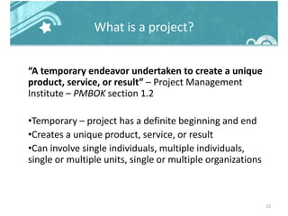 What is a project?
“A temporary endeavor undertaken to create a unique
product, service, or result” – Project Management
Institute – PMBOK section 1.2
•Temporary – project has a definite beginning and end
•Creates a unique product, service, or result
•Can involve single individuals, multiple individuals,
single or multiple units, single or multiple organizations
23
 