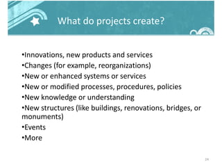 What do projects create?
•Innovations, new products and services
•Changes (for example, reorganizations)
•New or enhanced systems or services
•New or modified processes, procedures, policies
•New knowledge or understanding
•New structures (like buildings, renovations, bridges, or
monuments)
•Events
•More
24
 