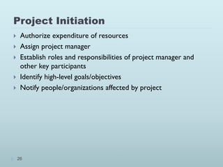 Project Initiation
26
 Authorize expenditure of resources
 Assign project manager
 Establish roles and responsibilities of project manager and
other key participants
 Identify high-level goals/objectives
 Notify people/organizations affected by project
 