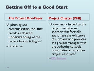 Getting Off to a Good Start
The Project One-Pager Project Charter (PMI)
28
“A planning and
communication tool that
enables a shared
understanding of the
project before it begins.”
--Tito Sierra
“A document issued by the
project initiator or
sponsor that formally
authorizes the existence
of a project and provides
the project manager with
the authority to apply
organizational resources
project activities.”
--PMI Lexicon
 