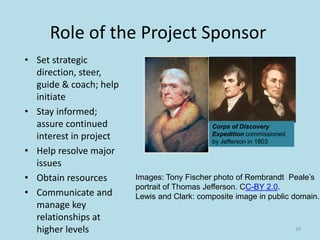 Role of the Project Sponsor
• Set strategic
direction, steer,
guide & coach; help
initiate
• Stay informed;
assure continued
interest in project
• Help resolve major
issues
• Obtain resources
• Communicate and
manage key
relationships at
higher levels 29
Images: Tony Fischer photo of Rembrandt Peale’s
portrait of Thomas Jefferson. CC-BY 2.0.
Lewis and Clark: composite image in public domain.
Corps of Discovery
Expedition commissioned
by Jefferson in 1803
 