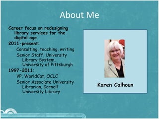 About Me
3
Career focus on redesigning
library services for the
digital age
2011-present:
Consulting, teaching, writing
Senior Staff, University
Library System,
University of Pittsburgh
1997-2011:
VP, WorldCat, OCLC
Senior Associate University
Librarian, Cornell
University Library
Karen Calhoun
 