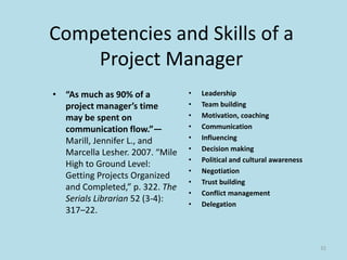 Competencies and Skills of a
Project Manager
• “As much as 90% of a
project manager’s time
may be spent on
communication flow.”—
Marill, Jennifer L., and
Marcella Lesher. 2007. “Mile
High to Ground Level:
Getting Projects Organized
and Completed,” p. 322. The
Serials Librarian 52 (3-4):
317–22.
• Leadership
• Team building
• Motivation, coaching
• Communication
• Influencing
• Decision making
• Political and cultural awareness
• Negotiation
• Trust building
• Conflict management
• Delegation
32
 