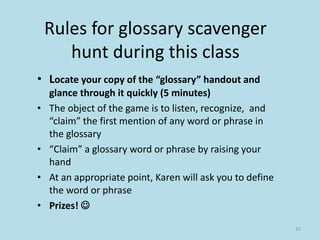 Rules for glossary scavenger
hunt during this class
• Locate your copy of the “glossary” handout and
glance through it quickly (5 minutes)
• The object of the game is to listen, recognize, and
“claim” the first mention of any word or phrase in
the glossary
• “Claim” a glossary word or phrase by raising your
hand
• At an appropriate point, Karen will ask you to define
the word or phrase
• Prizes! 
35
 