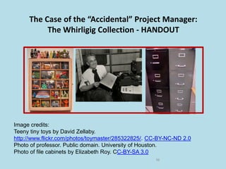 The Case of the “Accidental” Project Manager:
The Whirligig Collection - HANDOUT
36
Image credits:
Teeny tiny toys by David Zellaby.
http://www.flickr.com/photos/toymaster/285322825/. CC-BY-NC-ND 2.0
Photo of professor. Public domain. University of Houston.
Photo of file cabinets by Elizabeth Roy. CC-BY-SA 3.0
 
