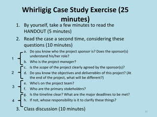 Whirligig Case Study Exercise (25
minutes)
1. By yourself, take a few minutes to read the
HANDOUT (5 minutes)
2. Read the case a second time, considering these
questions (10 minutes)
a. Do you know who the project sponsor is? Does the sponsor(s)
understand his/her role?
b. Who is the project manager?
c. Is the scope of the project clearly agreed by the sponsor(s)?
d. Do you know the objectives and deliverables of this project? (At
the end of the project, what will be different?)
e. Who’s on the project team?
f. Who are the primary stakeholders?
g. Is the timeline clear? What are the major deadlines to be met?
h. If not, whose responsibility is it to clarify these things?
3. Class discussion (10 minutes) 37
1
2
3
4
 