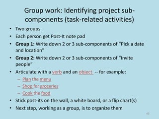 Group work: Identifying project sub-
components (task-related activities)
• Two groups
• Each person get Post-It note pad
• Group 1: Write down 2 or 3 sub-components of “Pick a date
and location”
• Group 2: Write down 2 or 3 sub-components of “Invite
people”
• Articulate with a verb and an object -- for example:
– Plan the menu
– Shop for groceries
– Cook the food
• Stick post-its on the wall, a white board, or a flip chart(s)
• Next step, working as a group, is to organize them
45
 