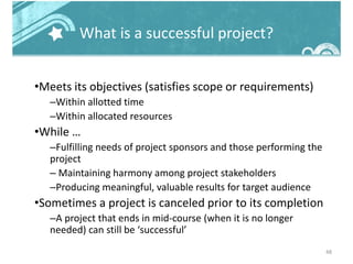 What is a successful project?
•Meets its objectives (satisfies scope or requirements)
–Within allotted time
–Within allocated resources
•While …
–Fulfilling needs of project sponsors and those performing the
project
– Maintaining harmony among project stakeholders
–Producing meaningful, valuable results for target audience
•Sometimes a project is canceled prior to its completion
–A project that ends in mid-course (when it is no longer
needed) can still be ‘successful’
48
 