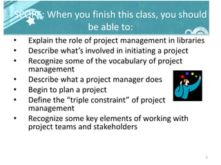 SCOPE: When you finish this class, you should
be able to:
• Explain the role of project management in libraries
• Describe what’s involved in initiating a project
• Recognize some of the vocabulary of project
management
• Describe what a project manager does
• Begin to plan a project
• Define the “triple constraint” of project
management
• Recognize some key elements of working with
project teams and stakeholders
5
 