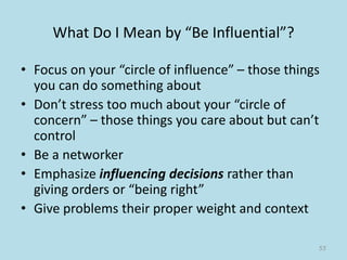 What Do I Mean by “Be Influential”?
• Focus on your “circle of influence” – those things
you can do something about
• Don’t stress too much about your “circle of
concern” – those things you care about but can’t
control
• Be a networker
• Emphasize influencing decisions rather than
giving orders or “being right”
• Give problems their proper weight and context
55
 