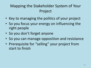 Mapping the Stakeholder System of Your
Project
• Key to managing the politics of your project
• So you focus your energy on influencing the
right people
• So you don’t forget anyone
• So you can manage opposition and resistance
• Prerequisite for “selling” your project from
start to finish
60
 