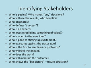 Identifying Stakeholders
• Who is paying? Who makes “buy” decisions?
• Who will use the results; who benefits?
• Who originates?
• Who defines “success”?
• Who is an expert?
• Who loses (credibility, something of value)?
• Who is open to the new idea?
• Who is good at stirring up excitement?
• Who evaluates against the status quo?
• Who is the first to see flaws or problems?
• Who will feel the impact?
• Who does the work?
• Who will maintain the outcome?
• Who knows the “big picture”—future direction?
62
 