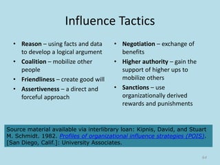 Influence Tactics
• Reason – using facts and data
to develop a logical argument
• Coalition – mobilize other
people
• Friendliness – create good will
• Assertiveness – a direct and
forceful approach
• Negotiation – exchange of
benefits
• Higher authority – gain the
support of higher ups to
mobilize others
• Sanctions – use
organizationally derived
rewards and punishments
64
Source material available via interlibrary loan: Kipnis, David, and Stuart
M. Schmidt. 1982. Profiles of organizational influence strategies (POIS).
[San Diego, Calif.]: University Associates.
 