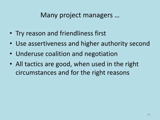 Many project managers …
• Try reason and friendliness first
• Use assertiveness and higher authority second
• Underuse coalition and negotiation
• All tactics are good, when used in the right
circumstances and for the right reasons
65
 
