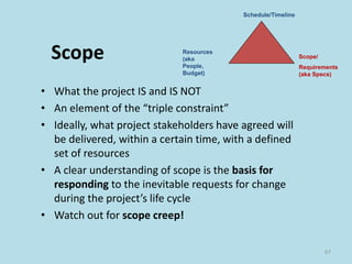 Scope
• What the project IS and IS NOT
• An element of the “triple constraint”
• Ideally, what project stakeholders have agreed will
be delivered, within a certain time, with a defined
set of resources
• A clear understanding of scope is the basis for
responding to the inevitable requests for change
during the project’s life cycle
• Watch out for scope creep!
67
Schedule/Timeline
Resources
(aka
People,
Budget)
Scope/
Requirements
(aka Specs)
 