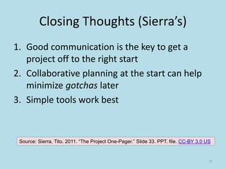 Closing Thoughts (Sierra’s)
1. Good communication is the key to get a
project off to the right start
2. Collaborative planning at the start can help
minimize gotchas later
3. Simple tools work best
Source: Sierra, Tito. 2011. “The Project One-Pager.” Slide 33. PPT. file. CC-BY 3.0 US
71
 