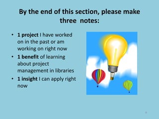 By the end of this section, please make
three notes:
• 1 project I have worked
on in the past or am
working on right now
• 1 benefit of learning
about project
management in libraries
• 1 insight I can apply right
now
9
 