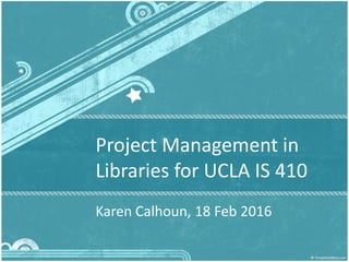 Project Management in
Libraries for UCLA IS 410
Karen Calhoun, 18 Feb 2016
1
 