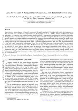 Dark, Beyond Deep: A Paradigm Shift to Cognitive AI with Humanlike Common Sense
Yixin Zhua,∗, Tao Gaoa, Lifeng Fana, Siyuan Huanga, Mark Edmondsa, Hangxin Liua, Feng Gaoa, Chi Zhanga, Siyuan Qia,
Ying Nian Wua, Joshua B. Tenenbaumb, Song-Chun Zhua
aCenter for Vision, Cognition, Learning, and Autonomy (VCLA), UCLA
bCenter for Brains, Minds, and Machines (CBMM), MIT
Abstract
Recent progress in deep learning is essentially based on a “big data for small tasks” paradigm, under which massive amounts of
data are used to train a classiﬁer for a single narrow task. In this paper, we call for a shift that ﬂips this paradigm upside down.
Speciﬁcally, we propose a “small data for big tasks” paradigm, wherein a single artiﬁcial intelligence (AI) system is challenged to
develop “common sense,” enabling it to solve a wide range of tasks with little training data. We illustrate the potential power of
this new paradigm by reviewing models of common sense that synthesize recent breakthroughs in both machine and human vision.
We identify functionality, physics, intent, causality, and utility (FPICU) as the ﬁve core domains of cognitive AI with humanlike
common sense. When taken as a uniﬁed concept, FPICU is concerned with the questions of “why” and “how,” beyond the dominant
“what” and “where” framework for understanding vision. They are invisible in terms of pixels but nevertheless drive the creation,
maintenance, and development of visual scenes. We therefore coin them the “dark matter” of vision. Just as our universe cannot
be understood by merely studying observable matter, we argue that vision cannot be understood without studying FPICU. We
demonstrate the power of this perspective to develop cognitive AI systems with humanlike common sense by showing how to
observe and apply FPICU with little training data to solve a wide range of challenging tasks, including tool use, planning, utility
inference, and social learning. In summary, we argue that the next generation of AI must embrace “dark” humanlike common sense
for solving novel tasks.
Keywords: Computer Vision, Artiﬁcial Intelligence, Causality, Intuitive Physics, Functionality, Perceived Intent, Utility
1. A Call for a Paradigm Shift in Vision and AI
Computer vision is the front gate to artiﬁcial intelligence
(AI) and a major component of modern intelligent systems.
The classic deﬁnition of computer vision proposed by the pi-
oneer David Marr [1] is to look at “what” is “where.” Here,
“what” refers to object recognition (object vision), and “where”
denotes three-dimensional (3D) reconstruction and object lo-
calization (spatial vision) [2]. Such a deﬁnition corresponds to
two pathways in the human brain: (i) the ventral pathway for
categorical recognition of objects and scenes, and (ii) the dor-
sal pathway for the reconstruction of depth and shapes, scene
layout, visually guided actions, and so forth. This paradigm
guided the geometry-based approaches to computer vision of
the 1980s-1990s, and the appearance-based methods of the past
20 years.
Over the past several years, progress has been made in ob-
ject detection and localization with the rapid advancement of
deep neural networks (DNNs), fueled by hardware accelera-
tions and the availability of massive sets of labeled data. How-
ever, we are still far from solving computer vision or real ma-
chine intelligence; the inference and reasoning abilities of cur-
rent computer vision systems are narrow and highly specialized,
∗Corresponding author
Email address: yixin.zhu@ucla.edu (Yixin Zhu)
require large sets of labeled training data designed for special
tasks, and lack a general understanding of common facts—that
is, facts that are obvious to the average human adult—that de-
scribe how our physical and social worlds work. To ﬁll in the
gap between modern computer vision and human vision, we
must ﬁnd a broader perspective from which to model and rea-
son about the missing dimension, which is humanlike common
sense.
This state of our understanding of vision is analogous to
what has been observed in the ﬁelds of cosmology and as-
trophysicists. In the 1980s, physicists proposed what is now
the standard cosmology model, in which the mass-energy ob-
served by the electromagnetic spectrum accounts for less than
5% of the universe; the rest of the universe is dark matter (23%)
and dark energy (72%)1. The properties and characteristics of
dark matter and dark energy cannot be observed and must be
reasoned from the visible mass-energy using a sophisticated
model. Despite their invisibility, however, dark matter and en-
ergy help to explain the formation, evolution, and motion of the
visible universe.
We intend to borrow this physics concept to raise aware-
ness, in the vision community and beyond, of the missing di-
mensions and the potential beneﬁts of joint representation and
joint inference. We argue that humans can make rich inferences
1https://map.gsfc.nasa.gov/universe/
arXiv:2004.09044v1[cs.AI]20Apr2020
 