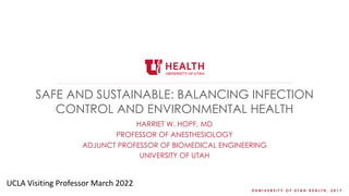 © U N I V E R S I T Y O F U T A H H E A L T H , 2 0 1 7
SAFE AND SUSTAINABLE: BALANCING INFECTION
CONTROL AND ENVIRONMENTAL HEALTH
HARRIET W. HOPF, MD
PROFESSOR OF ANESTHESIOLOGY
ADJUNCT PROFESSOR OF BIOMEDICAL ENGINEERING
UNIVERSITY OF UTAH
UCLA Visiting Professor March 2022
 
