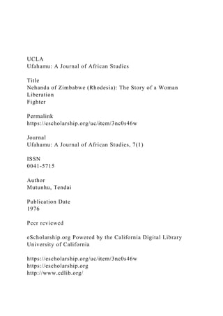 UCLA
Ufahamu: A Journal of African Studies
Title
Nehanda of Zimbabwe (Rhodesia): The Story of a Woman
Liberation
Fighter
Permalink
https://escholarship.org/uc/item/3nc0s46w
Journal
Ufahamu: A Journal of African Studies, 7(1)
ISSN
0041-5715
Author
Mutunhu, Tendai
Publication Date
1976
Peer reviewed
eScholarship.org Powered by the California Digital Library
University of California
https://escholarship.org/uc/item/3nc0s46w
https://escholarship.org
http://www.cdlib.org/
 