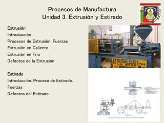 Procesos de Manufactura
Unidad 3. Extrusión y Estirado
Extrusión
Introducción
Procesos de Extrusión. Fuerzas
Extrusión en Caliente
Extrusión en Frio
Defectos de la Extrusión
Estirado
Introducción. Proceso de Estirado.
Fuerzas
Defectos del Estirado
 