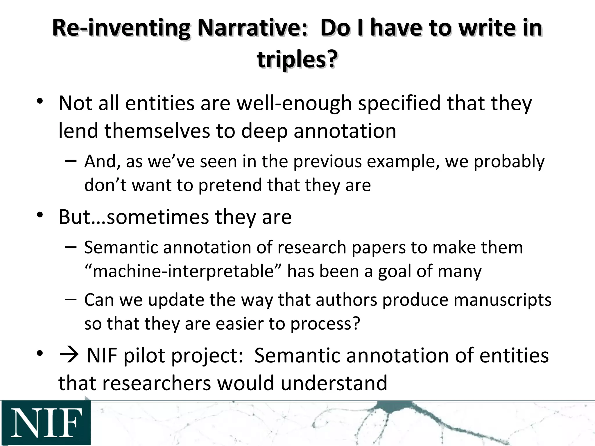 Re-inventing Narrative: Do I have to write inRe-inventing Narrative: Do I have to write in
triples?triples?
• Not all entities are well-enough specified that they
lend themselves to deep annotation
– And, as we’ve seen in the previous example, we probably
don’t want to pretend that they are
• But…sometimes they are
– Semantic annotation of research papers to make them
“machine-interpretable” has been a goal of many
– Can we update the way that authors produce manuscripts
so that they are easier to process?
•  NIF pilot project: Semantic annotation of entities
that researchers would understand
 