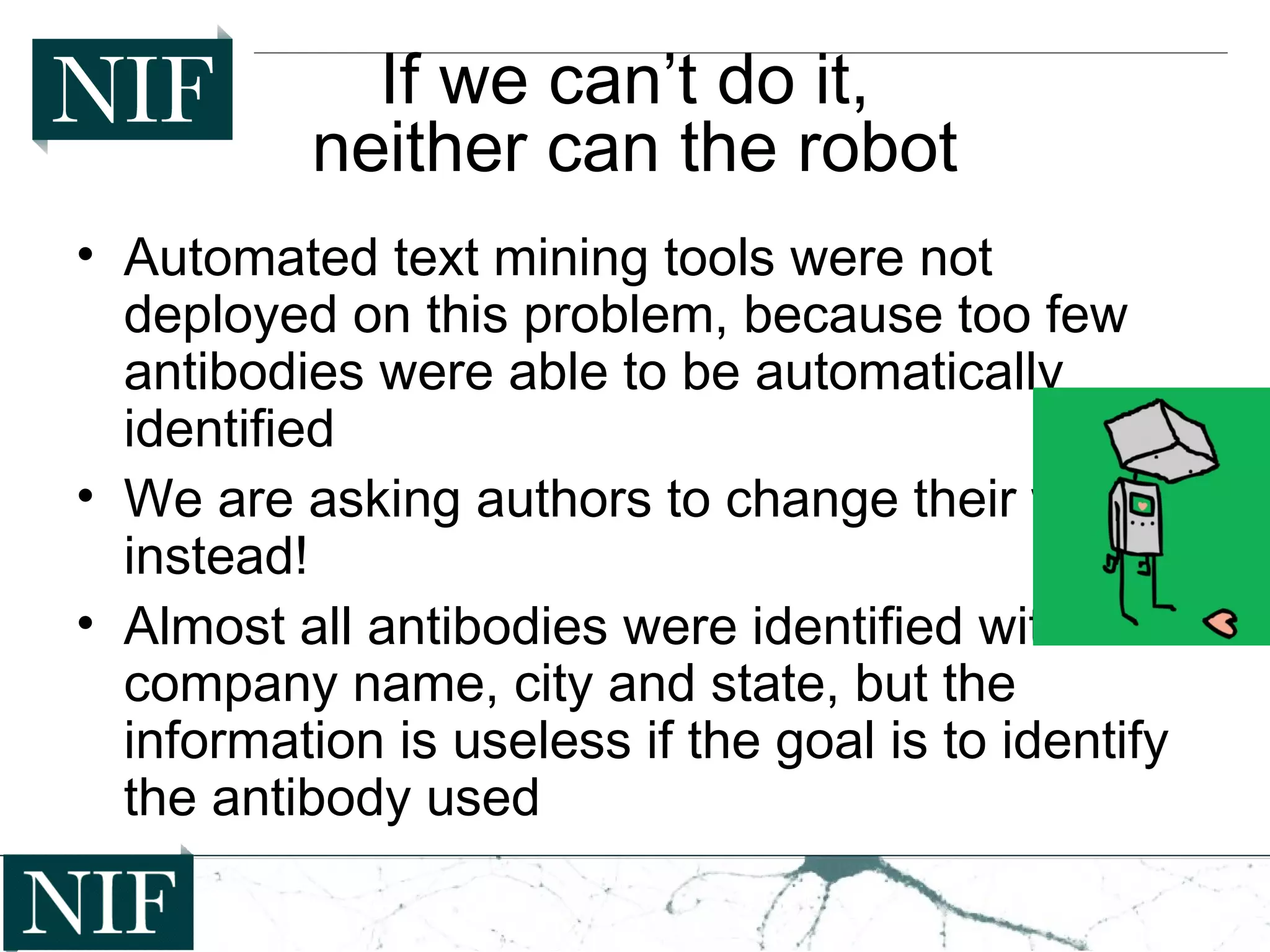 If we can’t do it,
neither can the robot
• Automated text mining tools were not
deployed on this problem, because too few
antibodies were able to be automatically
identified
• We are asking authors to change their ways,
instead!
• Almost all antibodies were identified with the
company name, city and state, but the
information is useless if the goal is to identify
the antibody used
 