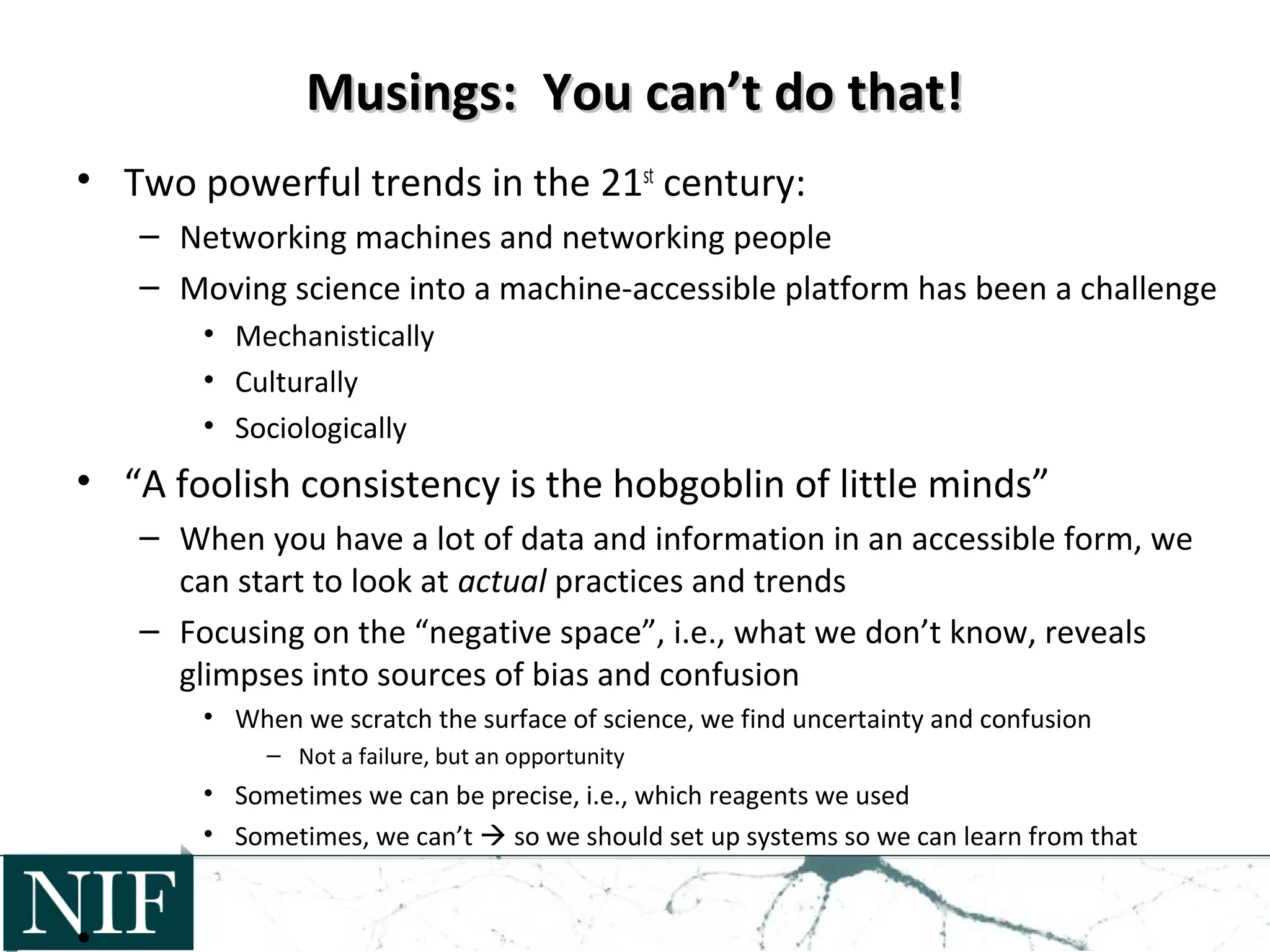 Musings: You can’t do that!Musings: You can’t do that!
• Two powerful trends in the 21st
century:
– Networking machines and networking people
– Moving science into a machine-accessible platform has been a challenge
• Mechanistically
• Culturally
• Sociologically
• “A foolish consistency is the hobgoblin of little minds”
– When you have a lot of data and information in an accessible form, we
can start to look at actual practices and trends
– Focusing on the “negative space”, i.e., what we don’t know, reveals
glimpses into sources of bias and confusion
• When we scratch the surface of science, we find uncertainty and confusion
– Not a failure, but an opportunity
• Sometimes we can be precise, i.e., which reagents we used
• Sometimes, we can’t  so we should set up systems so we can learn from that
 
