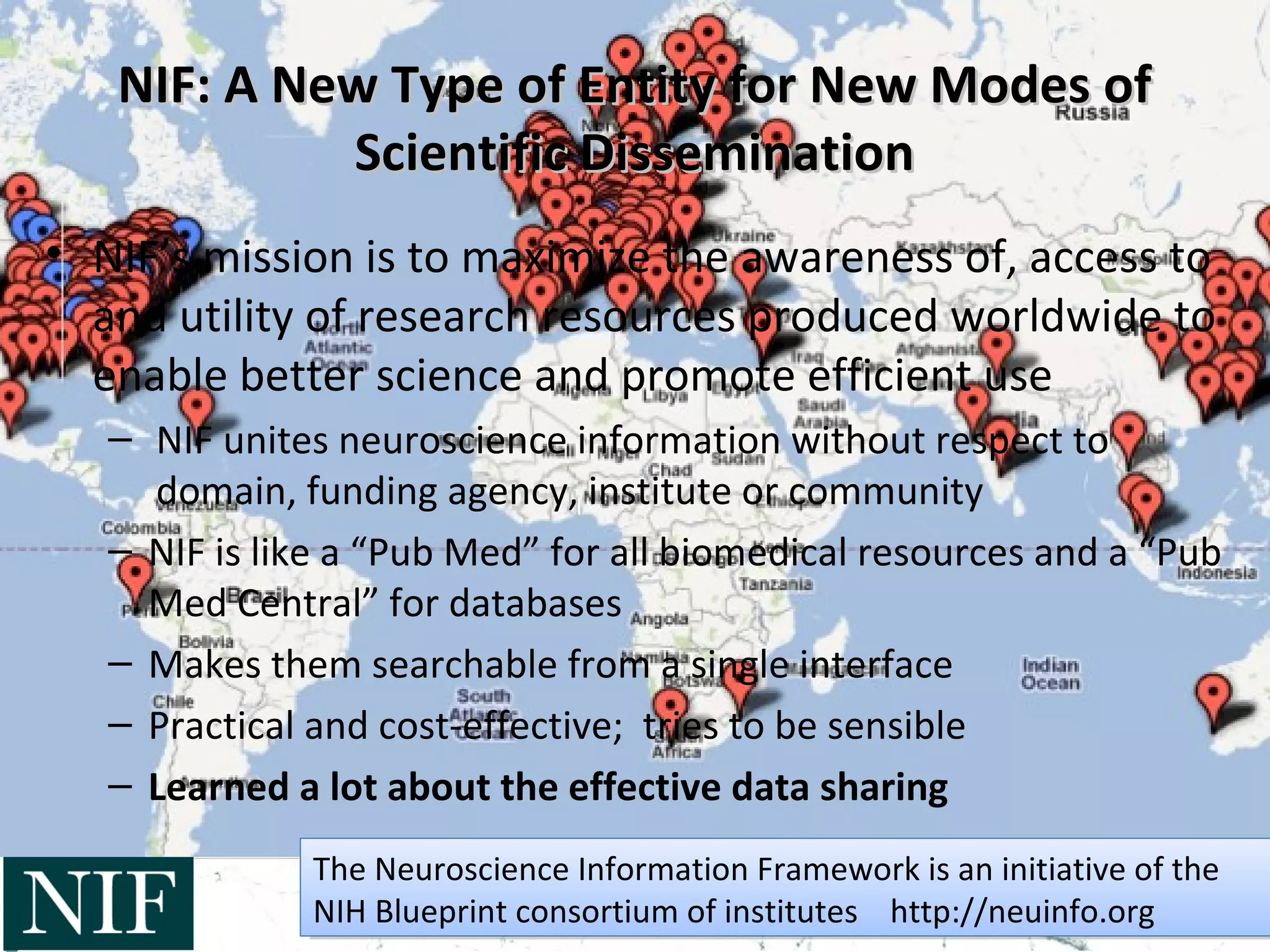 NIF: A New Type of Entity for New Modes ofNIF: A New Type of Entity for New Modes of
Scientific DisseminationScientific Dissemination
• NIF’s mission is to maximize the awareness of, access to
and utility of research resources produced worldwide to
enable better science and promote efficient use
– NIF unites neuroscience information without respect to
domain, funding agency, institute or community
– NIF is like a “Pub Med” for all biomedical resources and a “Pub
Med Central” for databases
– Makes them searchable from a single interface
– Practical and cost-effective; tries to be sensible
– Learned a lot about the effective data sharing
The Neuroscience Information Framework is an initiative of the
NIH Blueprint consortium of institutes http://neuinfo.org
The Neuroscience Information Framework is an initiative of the
NIH Blueprint consortium of institutes http://neuinfo.org
 