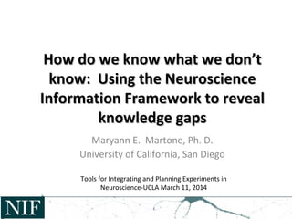 How do we know what we don’tHow do we know what we don’t
know: Using the Neuroscienceknow: Using the Neuroscience
Information Framework to revealInformation Framework to reveal
knowledge gapsknowledge gaps
Maryann E. Martone, Ph. D.
University of California, San Diego
Tools for Integrating and Planning Experiments in
Neuroscience-UCLA March 11, 2014
 