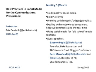Meeting 5 (May 1):
Best Practices in Social Media
for the Communications           •Traditional vs. social media
Professional                     •Blog Platforms
                                 •Working with bloggers/citizen journalists
                                 •Dealing with empowered consumers,
Instructor:
                                 negative comments and the real-time
Erik Deutsch (@erikdeutsch)      •Using social media for “old school” media
#UCLAx425                        relations
                                 •Guest speakers:
                                     Babette Pepaj (@BakeSpace)
                                     Founder, BakeSpace.com and
                                     TECHmunch Food Blogger Conference
                                     Beth Mansfield (@BethMansfield and
                                     @CarlsJr), Director of PR,
                                     CKE Restaurants, Inc.

  UCLA X425                                                  Spring 2012
 