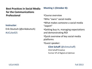 Instructor:
Erik Deutsch (@erikdeutsch)
#UCLAx425
Best Practices in Social Media
for the Communications
Professional
UCLA X425 Fall 2013
Meeting 1 (October 8):
•Course overview
•Who "owns" social media
•What makes someone a social media
"expert"
•Getting buy-in, managing expectations
and demonstrating ROI
•Quick overview of key social media
platforms
•Guest speaker:
Clint Schaff (@clintschaff)
Clint Schaff Creative
Former VP of Digital at Edelman
 
